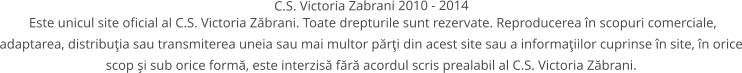 Este unicul site oficial al C.S. Victoria Zbrani. Toate drepturile sunt rezervate. Reproducerea n scopuri comerciale, adaptarea, distribuia sau transmiterea uneia sau mai multor pri din acest site sau a informaiilor cuprinse n site, n orice scop i sub orice form, este interzis fr acordul scris prealabil al C.S. Victoria Zbrani.  C.S. Victoria Zabrani 2010 - 2014